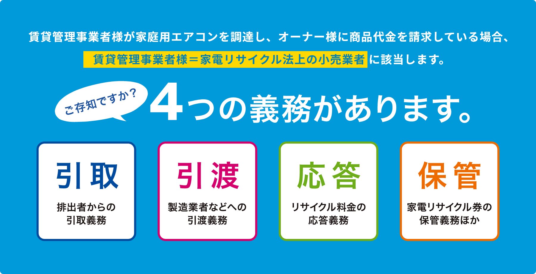 賃貸管理事業者様が家庭用エアコンを調達し、オーナー様に商品代金を請求している場合、賃貸管理事業者様＝家電リサイクル法上の小売事業者 に該当します。ご存知ですか？4つの義務があります。引取排出者からの引取義務引渡製造業者などへの引渡義務応答リサイクル料金の応答義務保管家電リサイクル券の保管義務ほか